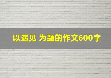 以遇见 为题的作文600字